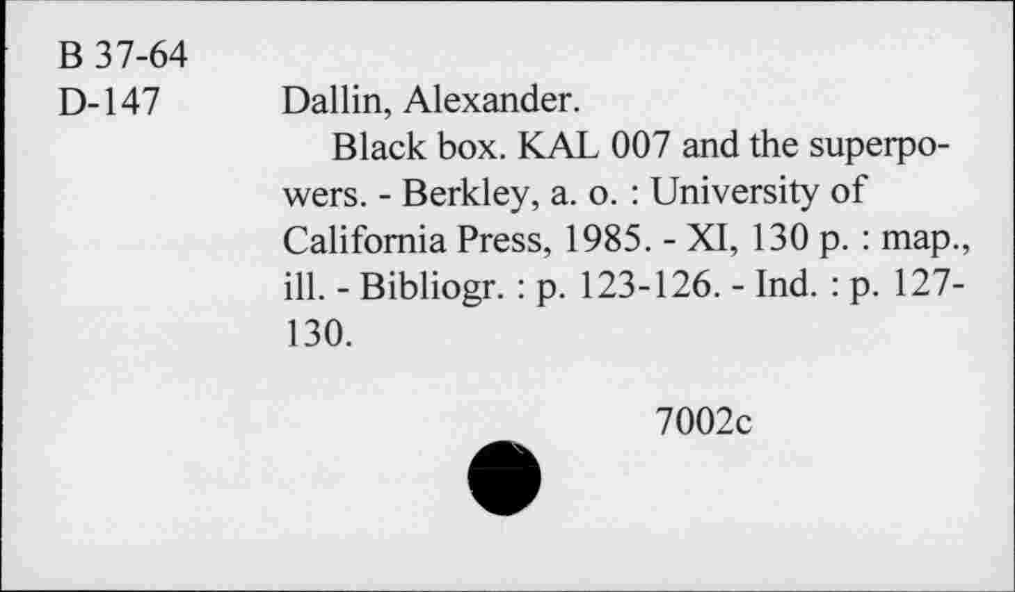 ﻿B 37-64
D-147 Dallin, Alexander.
Black box. KAL 007 and the superpowers. - Berkley, a. o. : University of California Press, 1985. - XI, 130 p. : map., ill. - Bibliogr. : p. 123-126. - Ind. : p. 127-130.
7002c